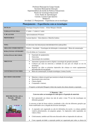 Prefeitura Municipal de Campo Grande 
Secretaria Municipal de Educação 
Superintendência de Gestão de Políticas Educacionais 
Núcleo de Tecnologia Educacional 
Curso: Redes de Aprendizagem 
Cursista: Luciene Lopes Queiroz 
Módulo II 
Atividade 2.2: Planejamento – Experiências com as tecnologias 
Planejamento – Experiências com as tecnologias 
ESCOLAS Domingos Gonçalves Gomes – Arlene Marques Almeida 
TURMAS ENVOLVIDAS 5º ANO - 1º ANO E 3º ANO 
N. DE ALUNOS Aproximadamente 90 alunos 
PROFESSORAS Luciene Queiroz – Deise Queiroz e Marcília Cardoso 
TEMA O USO DAS TECNOLOGIAS EM DIFERENTES GERAÇÕES 
ÁREAS DE CONHECIMENTO História – Sociedade – Tecnologias da informação e comunicação – Meios de comunicação 
DURAÇÃO DAS ATIVIDADES 4 h/a divididas em 3 momentos 
ESTRATÉGIAS/ RECURSOS · Exposição de equipamentos 
· Entrevistas 
· Apresentação dos resultados 
OBJETIVOS · Apresentar à geração de nativos digitais a tecnologia de gerações passadas; 
· Conhecer por meio de entrevista a realidade de seus pais em relação ao uso da 
tecnologia; 
· Registrar em vídeo as primeiras impressões das crianças ao verem equipamentos 
desconhecidos de sua geração. 
CONTEÚDOS ENVOLVIDOS · Meios de comunicação; Evolução tecnológica; Leitura; Escrita. 
RECURSOS E REGISTRO · Materiais e objetos em geral que mostrem evolução da tecnologia; 
· Questionário para entrevista; 
· Câmera digital; 
· Computador e internet; 
O registro se dará pela filmagem (vídeo) das reações dos alunos durante a exposição. 
DESCRIÇÃO DA AULA 
Duração – 240 min 
(4 aulas) 
1º Momento – 2h/a 
Conversa sobre as tecnologias de cada época e Exposição de materiais 
· Será apresentado aos alunos (na sala de aula) o tema “O uso das tecnologias em 
diferentes gerações” 
A conversa se dará de forma coletiva, ressaltando o dia a dia das diferentes gerações que 
foram modificados com a chegada das diversas tecnologias; 
· A exposição será organizada na sala de informática da escola e os alunos poderão 
visitá-la primeiramente, em pequenos grupos. As impressões serão registradas em 
vídeos e fotos; 
· Coletivamente, também será feita uma discussão sobre as impressões de cada um; 
· Como segunda atividade a exposição poderá ser organizada para todos os alunos da 
 