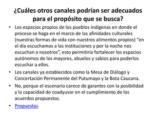 ¿Cuáles otros canales podrían ser adecuados
        para el propósito que se busca?
• Los espacios propios de los pueblos indígenas en donde el
  proceso se haga en el marco de las afinidades culturales
  (nuestras formas de vida con nuestros alimentos propios) “en
  el día escuchamos a las instituciones y por la noche nos
  escuchan a nosotros”, esto permitiría fortalecer los espacios
  autónomos de los mayores, abuelos y sabios para poderlos
  escuchar a ellos.
• Los canales ya establecidos como la Mesa de Diálogo y
  Concertación Permanente del Putumayo y la Bota Caucana.
• No, porque el escenario carece de garantes con la posibilidad
  y la capacidad de coadyuvar en el cumplimiento de los
  acuerdos propuestos.
• Propuestas
 