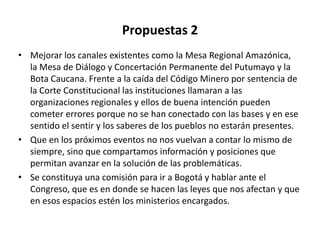 Propuestas 2
• Mejorar los canales existentes como la Mesa Regional Amazónica,
  la Mesa de Diálogo y Concertación Permanente del Putumayo y la
  Bota Caucana. Frente a la caída del Código Minero por sentencia de
  la Corte Constitucional las instituciones llamaran a las
  organizaciones regionales y ellos de buena intención pueden
  cometer errores porque no se han conectado con las bases y en ese
  sentido el sentir y los saberes de los pueblos no estarán presentes.
• Que en los próximos eventos no nos vuelvan a contar lo mismo de
  siempre, sino que compartamos información y posiciones que
  permitan avanzar en la solución de las problemáticas.
• Se constituya una comisión para ir a Bogotá y hablar ante el
  Congreso, que es en donde se hacen las leyes que nos afectan y que
  en esos espacios estén los ministerios encargados.
 