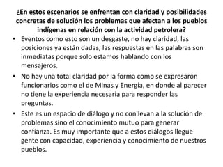 ¿En estos escenarios se enfrentan con claridad y posibilidades
 concretas de solución los problemas que afectan a los pueblos
         indígenas en relación con la actividad petrolera?
• Eventos como esto son un desgaste, no hay claridad, las
   posiciones ya están dadas, las respuestas en las palabras son
   inmediatas porque solo estamos hablando con los
   mensajeros.
• No hay una total claridad por la forma como se expresaron
   funcionarios como el de Minas y Energía, en donde al parecer
   no tiene la experiencia necesaria para responder las
   preguntas.
• Este es un espacio de diálogo y no conllevan a la solución de
   problemas sino el conocimiento mutuo para generar
   confianza. Es muy importante que a estos diálogos llegue
   gente con capacidad, experiencia y conocimiento de nuestros
   pueblos.
 