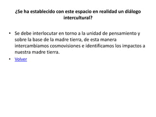 ¿Se ha establecido con este espacio en realidad un diálogo
                        intercultural?

• Se debe interlocutar en torno a la unidad de pensamiento y
  sobre la base de la madre tierra, de esta manera
  intercambiamos cosmovisiones e identificamos los impactos a
  nuestra madre tierra.
• Volver
 