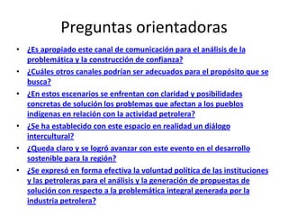 Preguntas orientadoras
• ¿Es apropiado este canal de comunicación para el análisis de la
  problemática y la construcción de confianza?
• ¿Cuáles otros canales podrían ser adecuados para el propósito que se
  busca?
• ¿En estos escenarios se enfrentan con claridad y posibilidades
  concretas de solución los problemas que afectan a los pueblos
  indígenas en relación con la actividad petrolera?
• ¿Se ha establecido con este espacio en realidad un diálogo
  intercultural?
• ¿Queda claro y se logró avanzar con este evento en el desarrollo
  sostenible para la región?
• ¿Se expresó en forma efectiva la voluntad política de las instituciones
  y las petroleras para el análisis y la generación de propuestas de
  solución con respecto a la problemática integral generada por la
  industria petrolera?
 