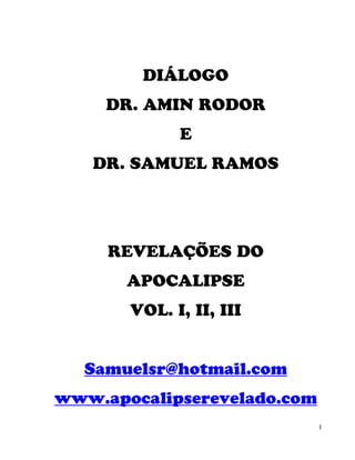 DIÁLOGO
     DR. AMIN RODOR
             E
   DR. SAMUEL RAMOS




     REVELAÇÕES DO
       APOCALIPSE
       VOL. I, II, III


  Samuelsr@hotmail.com
www.apocalipserevelado.com
                             1
 