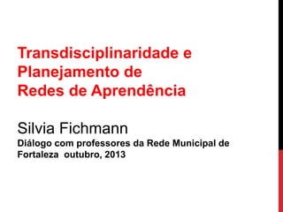 Transdisciplinaridade e
Planejamento de
Redes de Aprendência

Silvia Fichmann
Diálogo com professores da Rede Municipal de
Fortaleza outubro, 2013

 