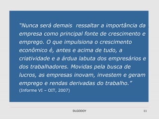 DLGODOY 11
“Nunca será demais ressaltar a importância da
empresa como principal fonte de crescimento e
emprego. O que impulsiona o crescimento
econômico é, antes e acima de tudo, a
criatividade e a árdua labuta dos empresários e
dos trabalhadores. Movidas pela busca de
lucros, as empresas inovam, investem e geram
emprego e rendas derivadas do trabalho.”
(Informe VI – OIT, 2007)
 