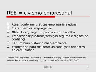 DLGODOY 16
RSE = civismo empresarial
 Atuar conforme práticas empresariais éticas
 Tratar bem os empregados
 Obter lucro, pagar impostos e dar trabalho
 Proporcionar produtos/serviços seguros e dignos de
confiança
 Ter um bom histórico meio-ambiental
 Esforçar-se para melhorar as condições reinantes
na comunidade
Centre for Corporate Citizenship – Boston College; Center for International
Private Enterprise – Washington, D.C. Apud Informe VI - OIT, 2007
 