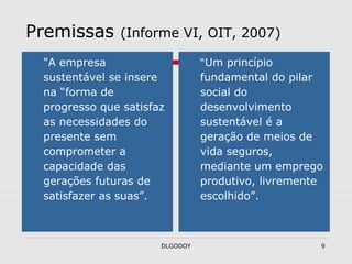 DLGODOY 9
Premissas (Informe VI, OIT, 2007)
"A empresa
sustentável se insere
na “forma de
progresso que satisfaz
as necessidades do
presente sem
comprometer a
capacidade das
gerações futuras de
satisfazer as suas”.
“Um princípio
fundamental do pilar
social do
desenvolvimento
sustentável é a
geração de meios de
vida seguros,
mediante um emprego
produtivo, livremente
escolhido”.
 
