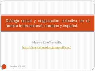 Diálogo social y negociación colectiva en el
ámbito internacional, europeo y español.

Eduardo Rojo Torrecilla.
http://www.eduardorojotorrecilla.es/

1

Barcelona. 8.11.2013.

 