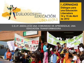 C.E.I.P. ANDALUCÍA UNA COMUNIDAD DE APRENDIZAJE, UNA
EDUCACIÓN TRANSFORMADORA
I JORNADAS
Diálogos para
una Educación
Liberadora
14 y 15 de Abril
de 2012
 