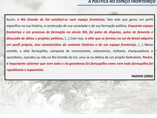 A POLÍTICA NO ESPAÇO FRONTEIRIÇO
Assim, o Rio Grande do Sul constitui-se num espaço fronteiriço, fato este que gerou um perfil
específico na sua história, à construção de sua sociedade e de sua formação política. Enquanto espaço
fronteiriço e em processo de formação no século XIX, foi palco de disputas, palco de fomento e
discussão de idéias e projetos políticos, [...] Com isso, a elite que se formou no sul do Brasil adquiriu
um perfil próprio, mas característico do contexto histórico e de um espaço fronteiriço. [...] Nesse
sentido, a elite farroupilha, composta de comerciantes, estancieiros, militares, charqueadores e
sacerdotes, nascidos ou não no Rio Grande do Sul, uniu-se na defesa de um projeto federalista. Porém,
é importante salientar que nem todo o rio-grandense foi farroupilha como nem todo farroupilha foi
republicano e separatista.
PADOIN (2006)
 