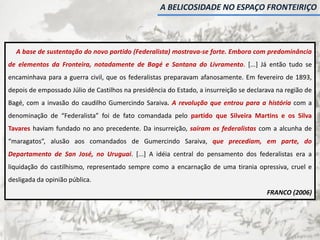A base de sustentação do novo partido (Federalista) mostrava-se forte. Embora com predominância
de elementos da Fronteira, notadamente de Bagé e Santana do Livramento. [...] Já então tudo se
encaminhava para a guerra civil, que os federalistas preparavam afanosamente. Em fevereiro de 1893,
depois de empossado Júlio de Castilhos na presidência do Estado, a insurreição se declarava na região de
Bagé, com a invasão do caudilho Gumercindo Saraiva. A revolução que entrou para a história com a
denominação de “Federalista” foi de fato comandada pelo partido que Silveira Martins e os Silva
Tavares haviam fundado no ano precedente. Da insurreição, saíram os federalistas com a alcunha de
“maragatos”, alusão aos comandados de Gumercindo Saraiva, que precediam, em parte, do
Departamento de San José, no Uruguai. [...] A idéia central do pensamento dos federalistas era a
liquidação do castilhismo, representado sempre como a encarnação de uma tirania opressiva, cruel e
desligada da opinião pública.
FRANCO (2006)
A BELICOSIDADE NO ESPAÇO FRONTEIRIÇO
 