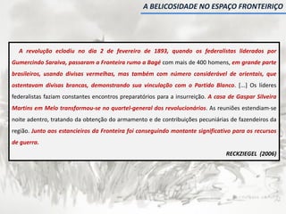 A revolução eclodiu no dia 2 de fevereiro de 1893, quando os federalistas liderados por
Gumercindo Saraiva, passaram a Fronteira rumo a Bagé com mais de 400 homens, em grande parte
brasileiros, usando divisas vermelhas, mas também com número considerável de orientais, que
ostentavam divisas brancas, demonstrando sua vinculação com o Partido Blanco. [...] Os líderes
federalistas faziam constantes encontros preparatórios para a insurreição. A casa de Gaspar Silveira
Martins em Melo transformou-se no quartel-general dos revolucionários. As reuniões estendiam-se
noite adentro, tratando da obtenção do armamento e de contribuições pecuniárias de fazendeiros da
região. Junto aos estancieiros da Fronteira foi conseguindo montante significativo para os recursos
de guerra.
RECKZIEGEL (2006)
A BELICOSIDADE NO ESPAÇO FRONTEIRIÇO
 