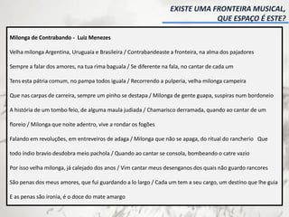 EXISTE UMA FRONTEIRA MUSICAL,
QUE ESPAÇO É ESTE?
Milonga de Contrabando - Luiz Menezes
Velha milonga Argentina, Uruguaia e Brasileira / Contrabandeaste a fronteira, na alma dos pajadores
Sempre a falar dos amores, na tua rima baguala / Se diferente na fala, no cantar de cada um
Tens esta pátria comum, no pampa todos iguala / Recorrendo a pulperia, velha milonga campeira
Que nas carpas de carreira, sempre um pinho se destapa / Milonga de gente guapa, suspiras num bordoneio
A história de um tombo feio, de alguma maula judiada / Chamarisco derramada, quando ao cantar de um
floreio / Milonga que noite adentro, vive a rondar os fogões
Falando em revoluções, em entreveiros de adaga / Milonga que não se apaga, do ritual do rancherio Que
todo índio bravio desdobra meio pachola / Quando ao cantar se consola, bombeando o catre vazio
Por isso velha milonga, já calejado dos anos / Vim cantar meus desenganos dos quais não guardo rancores
São penas dos meus amores, que fui guardando a lo largo / Cada um tem a seu cargo, um destino que lhe guia
E as penas são ironia, é o doce do mate amargo
 