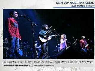 EXISTE UMA FRONTEIRA MUSICAL,
QUE ESPAÇO É ESTE?
Da esquerda para a direita: Daniel Drexler, Vitor Ramil, Ana Prada e Marcelo Delacroix, no Porto Alegre
Montevidéu sem Fronteiras, 2009 (Foto: Cristiane Rochol)
 