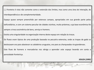 [..] fronteira é vista não somente como a extensão dos limites, mas como uma área de interação, de
interdependência e de complementaridade.
Espaço quase sempre preenchido por extensos campos, apropriados em sua grande parte pelos
latifundiários, e com um sistema peculiar de cidades vizinhas, muito próximas, cuja base econômica foi
sempre a troca assimétrica de bens, serviço e homens.
Existia uma singularidade na organização interna deste espaço em relação às trocas.
Os fluxos eram típicos de uma produção baseada na pecuária extensiva, onde as tropas de gado se
deslocavam ora para abastecer os saladeiros uruguaios, ora para as charqueadas rio-grandenses.
Este fluxo de homens e mercadorias nos obriga a aprender este espaço levando em conta a
porosidade fronteiriça.
SOUZA (1995)
 