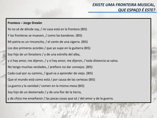 Frontera – Jorge Drexler
Yo no sé de dónde soy, / mi casa está en la frontera (BIS)
Y las fronteras se mueven, / como las banderas. (BIS)
Mi patria es un rinconcito, / el canto de una cigarra. (BIS)
Los dos primeros acordes / que yo supe en la guitarra (BIS)
Soy hijo de un forastero / y de una estrella del alba,
y si hay amor, me dijeron, / y si hay amor, me dijeron, / toda distancia se salva.
No tengo muchas verdades, / prefiero no dar consejos. (BIS)
Cada cual por su camino, / igual va a aprender de viejo. (BIS)
Que el mundo está como está / por causa de las certezas (BIS)
La guerra y la vanidad / comen en la misma mesa (BIS)
Soy hijo de un desterrado / y de una flor de la tierra,
y de chico me enseñaron / las pocas cosas que sé / del amor y de la guerra.
EXISTE UMA FRONTEIRA MUSICAL,
QUE ESPAÇO É ESTE?
 