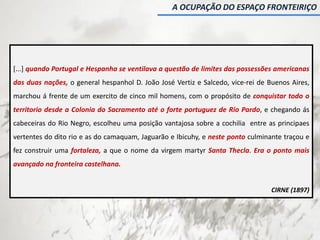 [...] quando Portugal e Hespanha se ventilava a questão de limites das possessões americanas
das duas nações, o general hespanhol D. João José Vertiz e Salcedo, vice-rei de Buenos Aires,
marchou á frente de um exercito de cinco mil homens, com o propósito de conquistar todo o
territorio desde a Colonia do Sacramento até o forte portuguez de Rio Pardo, e chegando ás
cabeceiras do Rio Negro, escolheu uma posição vantajosa sobre a cochilia entre as principaes
vertentes do dito rio e as do camaquam, Jaguarão e Ibicuhy, e neste ponto culminante traçou e
fez construir uma fortaleza, a que o nome da virgem martyr Santa Thecla. Era o ponto mais
avançado na fronteira castelhana.
CIRNE (1897)
A OCUPAÇÃO DO ESPAÇO FRONTEIRIÇO
 