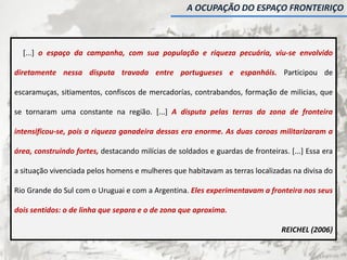 [...] o espaço da campanha, com sua população e riqueza pecuária, viu-se envolvido
diretamente nessa disputa travada entre portugueses e espanhóis. Participou de
escaramuças, sitiamentos, confiscos de mercadorías, contrabandos, formação de milicias, que
se tornaram uma constante na região. [...] A disputa pelas terras da zona de fronteira
intensificou-se, pois a riqueza ganadeira dessas era enorme. As duas coroas militarizaram a
área, construindo fortes, destacando milícias de soldados e guardas de fronteiras. [...] Essa era
a situação vivenciada pelos homens e mulheres que habitavam as terras localizadas na divisa do
Rio Grande do Sul com o Uruguai e com a Argentina. Eles experimentavam a fronteira nos seus
dois sentidos: o de linha que separa e o de zona que aproxima.
REICHEL (2006)
A OCUPAÇÃO DO ESPAÇO FRONTEIRIÇO
 