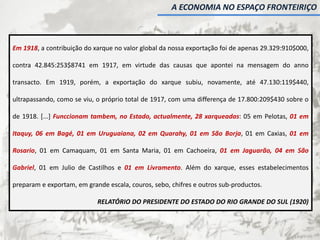 Em 1918, a contribuição do xarque no valor global da nossa exportação foi de apenas 29.329:910$000,
contra 42.845:253$8741 em 1917, em virtude das causas que apontei na mensagem do anno
transacto. Em 1919, porém, a exportação do xarque subiu, novamente, até 47.130:119$440,
ultrapassando, como se viu, o próprio total de 1917, com uma differença de 17.800:209$430 sobre o
de 1918. [...] Funccionam tambem, no Estado, actualmente, 28 xarqueadas: 05 em Pelotas, 01 em
Itaquy, 06 em Bagé, 01 em Uruguaiana, 02 em Quarahy, 01 em São Borja, 01 em Caxias, 01 em
Rosario, 01 em Camaquam, 01 em Santa Maria, 01 em Cachoeira, 01 em Jaguarão, 04 em São
Gabriel, 01 em Julio de Castilhos e 01 em Livramento. Além do xarque, esses estabelecimentos
preparam e exportam, em grande escala, couros, sebo, chifres e outros sub-productos.
RELATÓRIO DO PRESIDENTE DO ESTADO DO RIO GRANDE DO SUL (1920)
A ECONOMIA NO ESPAÇO FRONTEIRIÇO
 