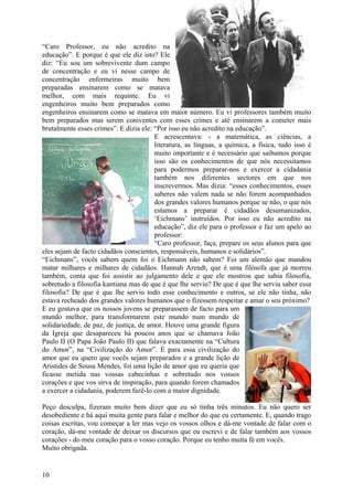 “Caro Professor, eu não acredito na
educação”. E porque é que ele diz isto? Ele
diz: “Eu sou um sobrevivente dum campo
de concentração e eu vi nesse campo de
concentração enfermeiras muito bem
preparadas ensinarem como se matava
melhor, com mais requinte. Eu vi
engenheiros muito bem preparados como
engenheiros ensinarem como se matava em maior número. Eu vi professores também muito
bem preparados mas serem coniventes com esses crimes e até ensinarem a cometer mais
brutalmente esses crimes”. E dizia ele: “Por isso eu não acredito na educação”.
                                        E acrescentava: - a matemática, as ciências, a
                                        literatura, as línguas, a química, a física, tudo isso é
                                        muito importante e é necessário que saibamos porque
                                        isso são os conhecimentos de que nós necessitamos
                                        para podermos preparar-nos e exercer a cidadania
                                        também nos diferentes sectores em que nos
                                        inscrevermos. Mas dizia: “esses conhecimentos, esses
                                        saberes não valem nada se não forem acompanhados
                                        dos grandes valores humanos porque se não, o que nós
                                        estamos a preparar é cidadãos desumanizados,
                                        ‘Eichmans’ instruídos. Por isso eu não acredito na
                                        educação”, diz ele para o professor e faz um apelo ao
                                        professor:
                                        “Caro professor, faça, prepare os seus alunos para que
eles sejam de facto cidadãos conscientes, responsáveis, humanos e solidários”.
“Eichmans”, vocês sabem quem foi o Eichmann não sabem? Foi um alemão que mandou
matar milhares e milhares de cidadãos. Hannah Arendt, que é uma filósofa que já morreu
também, conta que foi assistir ao julgamento dele e que ele mostrou que sabia filosofia,
sobretudo a filosofia kantiana mas de que é que lhe serviu? De que é que lhe serviu saber essa
filosofia? De que é que lhe serviu todo esse conhecimento e outros, se ele não tinha, não
estava recheado dos grandes valores humanos que o fizessem respeitar e amar o seu próximo?
E eu gostava que os nossos jovens se preparassem de facto para um
mundo melhor, para transformarem este mundo num mundo de
solidariedade, de paz, de justiça, de amor. Houve uma grande figura
da Igreja que desapareceu há poucos anos que se chamava João
Paulo II (O Papa João Paulo II) que falava exactamente na “Cultura
do Amor”, na “Civilização do Amor”. É para essa civilização do
amor que eu quero que vocês sejam preparados e a grande lição de
Aristides de Sousa Mendes, foi uma lição de amor que eu queria que
ficasse metida nas vossas cabecinhas e sobretudo nos vossos
corações e que vos sirva de inspiração, para quando forem chamados
a exercer a cidadania, poderem fazê-lo com a maior dignidade.

Peço desculpa, fizeram muito bem dizer que eu só tinha três minutos. Eu não quero ser
desobediente e há aqui muita gente para falar e melhor do que eu certamente. E, quando trago
coisas escritas, vou começar a ler mas vejo os vossos olhos e dá-me vontade de falar com o
coração, dá-me vontade de deixar os discursos que eu escrevi e de falar também aos vossos
corações - do meu coração para o vosso coração. Porque eu tenho muita fé em vocês.
Muito obrigada.


10
 