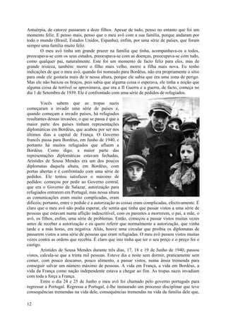 Antuérpia, de catorze passaram a doze filhos. Apesar de tudo, penso no entanto que foi um
momento feliz. E penso mais, penso que o meu avô com a sua família, porque andaram por
todo o mundo (Brasil, Estados Unidos, Espanha), enfim, por uma série de países, que foram
sempre uma família muito feliz.
        O meu avô tinha um grande prazer na família que tinha, acompanhava-os a todos,
preocupava-se com os seus estudos, preocupava-se com as doenças, preocupava-se com tudo,
como qualquer pai, naturalmente. Este foi um momento de facto feliz para eles, mas de
grande tristeza, também: morre o filho mais velho, morre a filha mais nova. Eu tenho
indicações de que o meu avô, quando foi nomeado para Bordéus, não era propriamente o sítio
para onde ele gostaria mais de ir nessa altura, porque ele sabia que era uma zona de perigo.
Mas ele não baixou os braços, pois sabia que alguma coisa o esperava, ele tinha a noção que
alguma coisa de terrível se aproximava, que era a II Guerra e a guerra, de facto, começa no
dia 1 de Setembro de 1939. Ele é confrontado com uma série de pedidos de refugiados.

        Vocês sabem que as tropas nazis
começaram a invadir uma série de países e,
quando começam a invadir países, há refugiados
resultantes dessas invasões; o que se passa é que a
maior parte dos países tinham representações
diplomáticas em Bordéus, que acabou por ser nos
últimos dias a capital de França. O Governo
francês passa para Bordéus, em Junho de 1940, e
portanto há muitos refugiados que afluem a
Bordéus. Como digo, a maior parte das
representações diplomáticas estavam fechadas,
Aristides de Sousa Mendes era um dos poucos
diplomatas daquela altura, em Bordéus, com
portas abertas e é confrontado com uma série de
pedidos. Ele tentou satisfazer o máximo de
pedidos: começou por pedir ao Governo central,
que era o Governo de Salazar, autorização para
refugiados entrarem em Portugal, mas nessa altura
as comunicações eram muito complicadas, eram
difíceis; portanto, entre o pedido e a autorização as coisas eram complicadas, efectivamente. É
claro que o meu avô não podia esperar, ele sentia que tinha que passar vistos a uma série de
pessoas que estavam numa aflição indescritível, com os parentes a morrerem, o pai, a mãe, o
avô, os filhos, enfim, uma série de problemas. Então, começou a passar vistos muitas vezes
antes de receber a autorização e eu quero referir que normalmente a autorização, que vinha
tarde e a más horas, era negativa. Aliás, houve uma circular que proibia os diplomatas de
passarem vistos a uma série de pessoas que eram refugiadas. O meu avô passou vistos muitas
vezes contra as ordens que recebia. É claro que isto tinha que ter o seu preço e o preço foi o
castigo.
        Aristides de Sousa Mendes durante três dias, 17, 18 e 19 de Junho de 1940, passou
vistos, calcula-se que a trinta mil pessoas. Esteve dia e noite sem dormir, praticamente sem
comer, com pouco descanso, pouco alimento, a passar vistos, numa ânsia tremenda para
conseguir salvar um número máximo de pessoas. A vida em França, a vida em Bordéus, a
vida da França como nação independente estava a chegar ao fim. As tropas nazis invadiam
com toda a força a França.
        Entre o dia 24 e 25 de Junho o meu avô foi chamado pelo governo português para
regressar a Portugal. Regressa a Portugal, é-lhe instaurado um processo disciplinar que teve
consequências tremendas na vida dele, consequências tremendas na vida da família dele que,

12
 