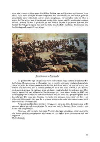 nessa altura, como eu disse, eram doze filhos. Então o meu avô ficou sem vencimentos nessa
altura, ficou numa situação deveras complicada para dar estudos aos seus filhos, para dar
alimentação, para vestir, tudo isso era muito complicado. Ele convidou então os filhos a
saírem do País, a irem para os países onde muitos deles tinham nascido, muitos nasceram nos
Estados Unidos e foi para lá que foram, ou no Canadá e foi para lá que foram. Portanto, eles
fugiram de Portugal porque o meu avô não tinha possibilidades nenhumas de alimentar uma
família tão grande e convidou-os a fugir.




                              Desembarque na Normandia

        Eu queria contar aqui um episódio muito curioso nesta fuga, nesta saída dos meus tios
de Portugal. Houve dois que se ofereceram para o exército americano exactamente para lutar
contra os nazis. Eu tenho apontamentos do meu avô dessa altura, em que ele revela esta
história. Nós sabíamos, mas a história contada por ele é uma outra história, é uma história
muito curiosa, em que ele manifesta a sua satisfação, a sua felicidade por dois dos seus filhos
estarem a contribuir para a libertação; libertação esta que, como sabem, se deu em 1945 com
o Desembarque na Normandia, onde estavam estes dois dos meus tios, que participaram nesse
desembarque. Ele conta esta história, (eu tenho isso comigo, penso fazer em breve um
pequenino folheto sobre isso para dar às pessoas, porque acho muito interessante) mas o que é
interessante é a felicidade dele!
        Porque ele também lutou contra as perseguições nazis, ele lutou da maneira que pôde:
passando vistos que salvaram pessoas. Os meus tios também lutaram, dessa maneira, para
acabar com o regime nazi.
        Penso que não vou dizer mais nada. Vamos estabelecer um diálogo entre todos, entre
vós, jovens, para fazerem perguntas a todos nós e é com todo o gosto que estamos aqui para
responder.
Muito obrigado.




                                                                                            13
 