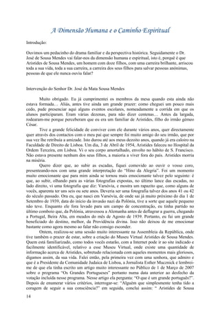 A Dimensão Humana e o Caminho Espiritual
Introdução:

Ouvimos um pedacinho do drama familiar e da perspectiva histórica. Seguidamente o Dr.
José de Sousa Mendes vai falar-nos da dimensão humana e espiritual, isto é, porquê é que
Aristides de Sousa Mendes, um homem com doze filhos, com uma carreira brilhante, arriscou
toda a sua vida, toda a sua carreira, a carreira dos seus filhos para salvar pessoas anónimas,
pessoas de que ele nunca ouviu falar?


Intervenção do Senhor Dr. José da Mata Sousa Mendes

        Muito obrigado. Eu já cumprimentei os membros da mesa quando esta ainda não
estava formada… Aliás, antes tive ainda um grande prazer: como cheguei um pouco mais
cedo, pude presenciar aqui alguns eventos escolares, nomeadamente a corrida em que os
alunos participaram. Eram várias dezenas, para não dizer centenas… Antes da largada,
rodearam-me porque perceberam que eu era um familiar de Aristides, filho do irmão gémeo
César.
        Tive a grande felicidade de conviver com ele durante vários anos, quer directamente
quer através dos contactos com o meu pai que sempre foi muito amigo do seu irmão, que por
sua vez lhe retribuía a amizade. Isto durou até aos meus dezoito anos, quando já era caloiro na
Faculdade de Direito de Lisboa. Um dia, 3 de Abril de 1954, Aristides faleceu no Hospital da
Ordem Terceira, em Lisboa. Vi o seu corpo amortalhado, envolto no hábito de S. Francisco.
Não estava presente nenhum dos seus filhos, a maioria a viver fora do país. Aristides morria
na miséria.
        Quero dizer que, ao subir as escadas, fiquei comovido ao ouvir o vosso coro,
presenteando-nos com uma grande interpretação do “Hino da Alegria”. Foi um momento
muito emocionante que para mim ainda se tornou mais emocionante talvez pelo seguinte: é
que, ao subir, olhando para as várias fotografias expostas, no último lance das escadas, no
lado direito, vi uma fotografia que diz: Varsóvia, e mostra um rapazito que, como alguns de
vocês, aparenta ter uns seis ou sete anos. Deveria ser uma fotografia talvez dos anos 41 ou 42
do século passado. Ora eu, que nasci em Varsóvia, de onde sai já muito próximo do dia 1 de
Setembro de 1939, data do início da invasão nazi da Polónia, tive a sorte que aquele pequeno
não teve. Enquanto ele fora levado para um campo de concentração, eu tinha partido no
último comboio que, da Polónia, atravessou a Alemanha antes de deflagrar a guerra, chegando
a Portugal, Beira Alta, em meados do mês de Agosto de 1939. Portanto, eu fui um grande
beneficiado do destino, melhor, da Providência divina. Isso não deixou de me emocionar
bastante como agora mesmo ao falar não consigo esconder.
        Ontem, realizou-se uma sessão muito interessante na Assembleia da República, onde
tive também o prazer de estar, sobre a criação do Museu Virtual Aristides de Sousa Mendes.
Quem está familiarizado, como todos vocês estarão, com a Internet pode ir ao site indicado e
facilmente identificável, relativo a esse Museu Virtual, onde existe uma quantidade de
informação acerca de Aristides, sobretudo relacionada com aqueles momentos mais gloriosos,
digamos assim, da sua vida. Falei então, pela primeira vez com uma senhora, que admiro e
que é a Presidente da Comunidade Judaica de Lisboa, a Jornalista Esther Mucznick e lembrei-
me de que ela tinha escrito um artigo muito interessante no Público de 1 de Março de 2007
sobre o programa “Os Grandes Portugueses” portanto numa data anterior ao desfecho da
votação incluída nesse programa. Nesse artigo ela pergunta: “O que é um grande português?”.
Depois de enumerar vários critérios, interrogar-se: “Alguém que simplesmente tenha tido a
coragem de seguir a sua consciência?” em seguida, conclui assim: “ Aristides de Sousa
14
 