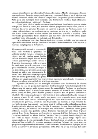 Mendes foi um homem que não mudou Portugal, não mudou o Mundo, não marcou a História
mas seguiu outra forma de ser um grande português e um grande homem que é não desviar o
olhar do sofrimento alheio, é ter a força da compaixão e a coragem de agir em conformidade”.
Acho que é uma mensagem muito sintética e uma forma muito bonita de dizer sobre aquilo
que realmente distinguiu – distingue! - Aristides.
        Penso que a História não lhe dará razão quando diz que é um homem que não mudou
Portugal, não mudou o Mundo, não marcou a História, porque tenho fé que vocês, que são as
primícias das novas gerações de jovens, se seguirem as pisadas de Aristides, como é de
esperar pelo entusiasmo que aqui nesta escola mostraram ter pela sua personalidade e pelos
seus feitos, como também noutras escolas tem acontecido, provarão o contrário. Estou
convencido que realmente haverá mudanças que mais tarde um observador atento poderá
reconhecer como influenciadas em parte pela vida de Aristides.
        A jornalista que referi, fala da consciência e eu pergunto: Aristides teve a coragem de
seguir a sua consciência, mas que consciência era essa? A Senhora Doutora. Maria de Jesus já
chamou a atenção para a fé de Aristides.

 Ele era um católico convicto, com uma fé
muito forte recebida e apreendida no
ambiente familiar. Foram os princípios, os
valores que ele recebeu dessa família
católica, sobretudo do pai, José de Sousa
Mendes, que era um juiz isento, virtuoso e
de espírito abnegado, que estão na origem
das motivações que o levaram aos gestos
que o celebrizaram. Em suma, ele seguiu a
sua consciência, que era uma consciência
formada na vida e nos ensinamentos de
Jesus Cristo. Não tenho tempo agora para
entrar em muitos pormenores, mas queria
sublinhar um aspecto que tenho visto pouco referido ou mesmo ignorado pelas pessoas que se
debruçaram sobre a personalidade de Aristides e seus actos.
        Quando foi Cônsul-Geral em Antuérpia, onde esteve cerca de oito anos, foi talvez o
período da sua vida em que desfrutou de maior desafogo material. Numa família grande todos
sabemos que os recursos estão sempre aquém das necessidades. Aristides era um homem
normal, também sujeito às tentações do espírito mundano. O Mundo é uma realidade boa,
porque criado por Deus, mas o homem quando se afasta da Sua lei, perde o caminhão da
felicidade. Há pessoas que, talvez por não viverem de convicções profundas, são capazes de
se desviar a ponto de até cometer aquilo que aconteceu na Alemanha com a erupção do
nazismo. Então, o que eu achei curioso e digno de nota é que Aristides nesse período de maior
abundância em que vivia, apesar das suas fragilidades, ele mantinha a força profunda das
convicções em que fora educado – em suma, a sua fé católica amadurecida pela experiência
de universalidade adquirida ao longo da vida. E mostrou-o de uma forma indelével com o
facto de, em 1933, ter mandado vir da Bélgica para a sua casa de Cabanas de Viriato, para o
jardim que rodeava a casa que tinha acabado de ampliar e de melhorar, uma estátua de grande
porte de Jesus Cristo! Penso que vocês conhecem a estátua do Cristo Redentor, o Cristo do
Corcovado, no Brasil, no Rio de Janeiro. Ora esse Cristo que está no Brasil foi erigido nos
anos vinte do século passado e é interessante ver que, pouco tempo depois dessa
grandiosidade que é essa manifestação de amor dos brasileiros e sobretudo dos cariocas em
relação a Cristo, Aristides fez o mesmo na sua propriedade de Cabanas! Isso, numa altura em
que poderia ter pensado mais em mandar fazer o seu retrato ou um busto de si próprio, se não
tivesse as convicções profundas que realmente tinha. Mas ele não se esqueceu dum outro

                                                                                            15
 