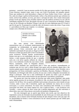 pormenor – essencial: é que na mesma ocasião ele fez algo que merece registo: é que além do
Cristo Glorioso, mandou erigir, junto à casa, um Cristo Crucificado, em tamanho natural.
Penso que nenhum de vocês desconhece a figura de Nosso Senhor Jesus Cristo e sabe que
Ele, antes de chegar à glória da Ressurreição, sofreu a Sua dolorosa paixão que culminou na
morte, terrível mas sublime, na Cruz, por amor e salvação de todos. Isto é muito interessante
porque revela que alguma coisa Aristides esperava que lhe pudesse acontecer na sua vida de
caminhante seguidor de Cristo. Revelação essa que se vem a concretizar em Bordéus: Porque
é que ele foi colocado em Bordéus? Porque é que não foi outro diplomata para lá? O facto é
que foi ele que foi. Na perspectiva cristã da vida e do homem o acaso não existe. O que existe
é a providência de Deus que respeita e se entrelaça
sempre com a liberdade do homem.


                    Aristides de Sousa
                    Mendes com o rabino
                    Kruger


        Era uma pessoa com determinadas
características que se revelaram poderosamente na
compaixão, na solidariedade, no grande interesse
pelas pessoas. Estou convencido que ele tinha
realmente a percepção de que para se chegar ao Cristo
Glorioso se tinha que passar pelo Cristo Crucificado e
assim aconteceu. Perante aqueles acontecimentos
brutais com que se viu confrontado, não teve, no seu
íntimo, a mais pequena dúvida de que o caminho
certo era o de salvar aqueles milhares de vidas em
risco e isso realmente ressalta das suas raízes cristãs.
Houve, certamente, como os biógrafos atestam,
muitas razões imediatas que concorreram para o feito que praticou, nomeadamente os
contactos que ele teve com o rabino Kruger com quem conviveu durante alguns dias e lhe
mostrou quanto aquela situação urgia uma grande acção de salvamento, como Aristides veio a
protagonizar, de forma continuada e generosa em Bordéus, Bayonne, Hendaye e Biriatou e,
finalmente, em Portugal onde abriu as portas da sua casa a tantos refugiados necessitados de
abrigo e protecção. Tudo isso é uma confirmação de quanto ele sentia e que ele próprio
confessa em vários textos muito bonitos em que apresenta a sua defesa e justificação.
        Ele passou por cima das ordens do governo que sabia serem ilegítimas, para poder
salvar aquelas pessoas de um desastre, da perda de vida, em plena obediência à superior lei
natural, à lei de Deus. Isto eu queria sublinhar muito porque uma pessoa, neste mundo em que
vivemos, onde a nossa vida é transitória, aquilo que realmente nos marca são as nossas
convicções, é a nossa consciência. Se temos uma consciência bem formada, se as nossas
convicções são fortes, nós somos capazes de, com a ajuda de Deus, - o que aconteceu com
Aristides -, somos capazes de fazer coisas que à partida julgaríamos que não estávamos à
altura delas, mas com a força dessas convicções nós podemos ultrapassar-nos.
        Era esta mensagem que eu queria aqui deixar neta escola, que tem objectivos tão
importantes acerca da formação da personalidade de uma forma que vai muito para além das
disciplinas, mas se baseia numa formação humana de tipo integral. Estou certo que aqui vão
ter oportunidade de formar a vossa consciência à luz de valores perenes que são válidos para
toda a Humanidade.


16
 