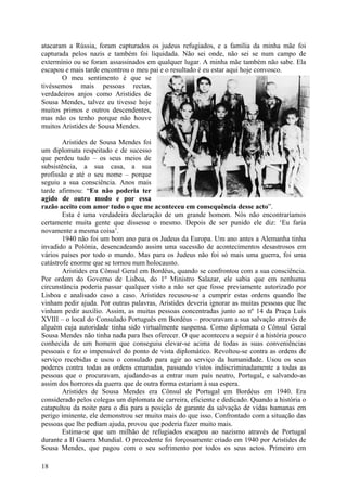 atacaram a Rússia, foram capturados os judeus refugiados, e a família da minha mãe foi
capturada pelos nazis e também foi liquidada. Não sei onde, não sei se num campo de
extermínio ou se foram assassinados em qualquer lugar. A minha mãe também não sabe. Ela
escapou e mais tarde encontrou o meu pai e o resultado é eu estar aqui hoje convosco.
       O meu sentimento é que se
tivéssemos mais pessoas rectas,
verdadeiros anjos como Aristides de
Sousa Mendes, talvez eu tivesse hoje
muitos primos e outros descendentes,
mas não os tenho porque não houve
muitos Aristides de Sousa Mendes.

        Aristides de Sousa Mendes foi
um diplomata respeitado e de sucesso
que perdeu tudo – os seus meios de
subsistência, a sua casa, a sua
profissão e até o seu nome – porque
seguiu a sua consciência. Anos mais
tarde afirmou: “Eu não poderia ter
agido de outro modo e por essa
razão aceito com amor tudo o que me aconteceu em consequência desse acto”.
        Esta é uma verdadeira declaração de um grande homem. Nós não encontraríamos
certamente muita gente que dissesse o mesmo. Depois de ser punido ele diz: ‘Eu faria
novamente a mesma coisa’.
        1940 não foi um bom ano para os Judeus da Europa. Um ano antes a Alemanha tinha
invadido a Polónia, desencadeando assim uma sucessão de acontecimentos desastrosos em
vários países por todo o mundo. Mas para os Judeus não foi só mais uma guerra, foi uma
catástrofe enorme que se tornou num holocausto.
        Aristides era Cônsul Geral em Bordéus, quando se confrontou com a sua consciência.
Por ordem do Governo de Lisboa, do 1º Ministro Salazar, ele sabia que em nenhuma
circunstância poderia passar qualquer visto a não ser que fosse previamente autorizado por
Lisboa e analisado caso a caso. Aristides recusou-se a cumprir estas ordens quando lhe
vinham pedir ajuda. Por outras palavras, Aristides deveria ignorar as muitas pessoas que lhe
vinham pedir auxílio. Assim, as muitas pessoas concentradas junto ao nº 14 da Praça Luís
XVIII – o local do Consulado Português em Bordéus – procuravam a sua salvação através de
alguém cuja autoridade tinha sido virtualmente suspensa. Como diplomata o Cônsul Geral
Sousa Mendes não tinha nada para lhes oferecer. O que aconteceu a seguir é a história pouco
conhecida de um homem que conseguiu elevar-se acima de todas as suas conveniências
pessoais e fez o impensável do ponto de vista diplomático. Revoltou-se contra as ordens de
serviço recebidas e usou o consulado para agir ao serviço da humanidade. Usou os seus
poderes contra todas as ordens emanadas, passando vistos indiscriminadamente a todas as
pessoas que o procuravam, ajudando-as a entrar num país neutro, Portugal, e salvando-as
assim dos horrores da guerra que de outra forma estariam à sua espera.
        Aristides de Sousa Mendes era Cônsul de Portugal em Bordéus em 1940. Era
considerado pelos colegas um diplomata de carreira, eficiente e dedicado. Quando a história o
catapultou da noite para o dia para a posição de garante da salvação de vidas humanas em
perigo iminente, ele demonstrou ser muito mais do que isso. Confrontado com a situação das
pessoas que lhe pediam ajuda, provou que poderia fazer muito mais.
        Estima-se que um milhão de refugiados escapou ao nazismo através de Portugal
durante a II Guerra Mundial. O precedente foi forçosamente criado em 1940 por Aristides de
Sousa Mendes, que pagou com o seu sofrimento por todos os seus actos. Primeiro em

18
 