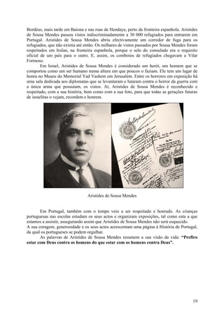 Bordéus, mais tarde em Baiona e nas ruas de Hendaye, perto da fronteira espanhola. Aristides
de Sousa Mendes passou vistos indiscriminadamente a 30 000 refugiados para entrarem em
Portugal. Aristides de Sousa Mendes abriu efectivamente um corredor de fuga para os
refugiados, que não existia até então. Os milhares de vistos passados por Sousa Mendes foram
respeitados em Irulan, na fronteira espanhola, porque o selo do consulado era o requisito
oficial de um país para o outro. E, assim, os comboios de refugiados chegavam a Vilar
Formoso.
        Em Israel, Aristides de Sousa Mendes é considerado um herói, um homem que se
comportou como um ser humano numa altura em que poucos o faziam. Ele tem um lugar de
honra no Museu do Memorial Yad Vashem em Jerusalém. Entre os horrores em exposição há
uma sala dedicada aos diplomatas que se levantaram e lutaram contra o horror da guerra com
a única arma que possuíam, os vistos. Aí, Aristides de Sousa Mendes é reconhecido e
respeitado, com a sua história, bem como com a sua foto, para que todas as gerações futuras
de israelitas o vejam, recordem e honrem.




                                Aristides de Sousa Mendes


       Em Portugal, também com o tempo veio a ser respeitado e honrado. As crianças
portuguesas nas escolas estudam os seus actos e organizam exposições, tal como esta a que
estamos a assistir, assegurando assim que Aristides de Sousa Mendes não será esquecido.
A sua coragem, generosidade e os seus actos acrescentam uma página à História de Portugal,
da qual os portugueses se podem orgulhar.
       As palavras de Aristides de Sousa Mendes resumem a sua visão da vida: “Prefiro
estar com Deus contra os homens do que estar com os homens contra Deus”.




                                                                                         19
 