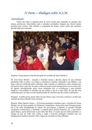 II Parte – Diálogos sobre A.S.M.
Introdução:
       Vamos dar início à segunda parte da nossa sessão para responder às questões dos
alunos, professores, funcionários, pais e restantes convidados. Imagino que haverá muitas
questões para colocar. Não obstante a exiguidade do tempo, vamos tentar que nenhuma
questão fique por responder.




Pergunta: O que pensava a família da opção de Aristides de Sousa Mendes?

Dr. José Sousa Mendes – Quando o Aristides tomou a decisão, depois de uma reflexão
ponderada sobre os prós e os contras e comunicou à família, sobretudo à sua Mulher, a tia
Gigi, como era conhecida pelos sobrinhos, toda a família se solidarizou, todos acharam que
ele deveria fazer o que fez. Eu estou a falar em termos gerais porque houve um ou outro caso
de alguma incompreensão, pelos riscos tremendos que se avizinhavam e que portanto
implicou a necessidade ao Aristides de, em relação a um ou a outro filho, ter que dar uma
explicação que o levasse a aceitar aquela posição de sacrifício que lhes estava a apresentar.

Pergunta: A minha turma queria saber em que altura é que o Governo começou a aceitar que
Aristides de Sousa Mendes fosse um herói.

Doutora. Maria Barroso Soares – O Governo português considerou que o Aristides de Sousa
Mendes era um herói quando foi finalmente conquistada a democracia para Portugal porque
até aí ele tinha desobedecido às ordens dos governantes e portanto só quando Portugal
conquistou a democracia, a liberdade, o respeito pelos direitos humanos, etc., é que houve
quem falasse, quem denunciasse o que tinha sido feito, as acções que ele tinha cometido e o
castigo de que ele tinha sido vítima e então o Governo português entendeu que era
indispensável enaltecer perante o País a figura do Aristides de Sousa Mendes.



20
 