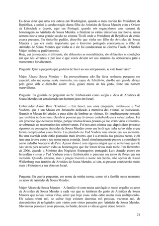 Eu devo dizer que uma vez estava em Washington, quando o meu marido foi Presidente da
República, e assisti à condecoração duma filha do Aristides de Sousa Mendes com a Ordem
da Liberdade e depois, aqui em Portugal, quando nós organizámos uma semana de
homenagem ao Aristides de Sousa Mendes, a finalizar as várias iniciativas que houve, nessa
semana houve uma grande sessão no cinema Tivoli onde o Presidente da República de então
estava presente. Eu tinha-lhe pedido, disse-lhe que vinha um filho do Aristides de Sousa
Mendes e que era muito importante que o Governo português condecorasse o filho do
Aristides de Sousa Mendes que vinha aí e ele foi condecorado no cinema Tivoli. O Senhor
Major lembra-se perfeitamente.
Hoje, em democracia, é diferente, são diferentes as mentalidades, são diferentes as condições
em que nós vivemos e por isso é que vocês devem ser uns amantes da democracia para a
manterem e fortalecerem.

Pergunta: Qual a pergunta que gostaria de fazer ao seu antepassado, se este fosse vivo?

Major Álvaro Sousa Mendes – Eu provavelmente não lhe faria nenhuma pergunta em
especial, não me ocorre neste momento, era capaz de felicitá-lo, dar-lhe um grande abraço
pelo gesto dele e dizer-lhe assim: Avô, gostei muito do teu gesto, foste um homem
maravilhoso.

Pergunta: Eu gostaria de perguntar ao Sr. Embaixador como surgiu a ideia de Aristides de
Sousa Mendes ser considerado um homem justo em Israel.

Embaixador Aaron Ram /Tradutor: – Em Israel, nos anos cinquenta, instituiu-se o Yad
Vashem, que é um Museu em Jerusalém dedicado à memória das vítimas do holocausto.
Quando o Museu foi criado, e para além de lembrar as vítimas, foi imediatamente pensado
que também se deveriam relembrar pessoas que tivessem contribuído para salvar judeus. Foi
um processo que demorou tempo, porque muitas dessas pessoas já não eram vivas e recorreu-
se sobretudo ao testemunho dos sobreviventes. Foi nos anos oitenta que, depois dum processo
rigoroso, se consagrou Aristides de Sousa Mendes como um herói que tinha salvo vidas e que
foram comprovados esses factos. Foi plantada no Yad Vashen uma árvore em sua memória.
Há uma avenida onde estão plantadas mais árvores, que é a avenida das pessoas rectas, e ele
tem uma árvore com o seu nome nessa avenida. Israel simultaneamente passou a considerá-lo
como cidadão honorário do País. Apesar disso é com alguma mágoa que se sente hoje que ele
não viveu para recolher todas as homenagens que lhe foram feitas mais tarde. Em Dezembro
de 2006, quando o Ministro dos Negócios Estrangeiros português Luís Amado esteve em
Jerusalém visitou o Yad Vashem com o Embaixador e puseram um ramo de flores em sua
memória. Quando estradas, ruas e praças tiverem o nome dos heróis, não apenas de Raoul
Wallenberg mas também de Aristides de Sousa Mendes, aí sim, as pessoas conhecerão muito
mais o Homem e a sua obra em Israel.


Pergunta: Eu queria perguntar, em nome da minha turma, como vê a família neste momento
os actos de Aristides de Sousa Mendes.

Major Álvaro de Sousa Mendes – A família vê com muita satisfação e muito orgulho os actos
de Aristides de Sousa Mendes e cada vez que se lembram do gesto do Aristides de Sousa
Mendes que salvou tantas vidas, saber que hoje essas vidas estão muito mais multiplicadas.
Ele salvou trinta mil, se calhar hoje existem duzentas mil pessoas, trezentas mil, de
descendentes de refugiados com vistos com vistos passados por Aristides de Sousa Mendes.
São muitas pessoas e essas pessoas, no fundo, devem a vida ao gesto desse homem.

                                                                                          21
 
