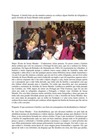 Pergunta: A família hoje em dia mantém contacto ou conhece algum familiar de refugiados a
quem Aristides de Sousa Mendes tenha ajudado?




Major Álvaro de Sousa Mendes – Conhecemos várias pessoas. Eu posso contar a história
duma senhora que veio ter connosco a Portugal há dois anos, que era a senhora Iva Netter,
australiana. Ela fugiu da Holanda e da Alemanha em 1940 e foi exactamente ter a Bordéus. A
história é muito engraçada porque a senhora estava numa cidade da Austrália, tinha sido
refugiada e sabia disso e um dia qualquer passou numa biblioteca dessa cidade australiana e
viu um livro que lhe chamou a atenção, que era um livro sobre refugiados, era um livro sobre
Aristides de Sousa Mendes que estava traduzido em inglês e que ela requisitou; agarrou nele e
não o deixou enquanto não o leu todo e depois chegou a casa, muito nervosa porque queria
ver o passaporte que a mãe tinha deixado, que tinha sido da família, o passaporte com que
eles tinham afinal passado para a Austrália. Foi então que descobriu que esse passaporte
continha a assinatura de Aristides de Sousa Mendes. Lembrou-se também que tinha passado
em Coimbra, em 1940, depois de entrar em Portugal por Vilar Formoso, (que foi um dos
sítios por onde os refugiados chegaram a Portugal), e tinham visto Aristides de Sousa
Mendes. Ela veio falar connosco muito satisfeita, trazia umas fotografias e disse que para ela
tinha sido uma grande felicidade pensar que devia a vida a Aristides de Sousa Mendes; deu-
nos uma cópia do passaporte, que eu tenho na Fundação e é uma coisa muito curiosa. A
senhora ficou muito satisfeita por conhecer afinal alguém da família do homem que lhe salvou
a vida, a ela e aos pais.

Pergunta: O que aconteceu à família e aos bens em consequência da desobediência a Salazar?

Dr. José Sousa Mendes – Essa desobediência, que nós devemos também ver pelo lado da
obediência porque ele desobedeceu a ordens injustas, ilegítimas, porque quis obedecer à lei de
Deus, à sua consciência formada nos valores cristãos. O que é que aconteceu? Aconteceu que
a família foi empobrecendo cada vez mais em bens materiais, porque tudo se foi perdendo a
pouco e pouco e sobretudo o Aristides perdeu a presença e o amparo e o amor próximo dos
seus filhos praticamente todos porque praticamente tiveram que emigrar. Em todo o caso, eu,
que conheci o Aristides nessa época de vacas magras posso testemunhar o seguinte: Ele, que
apesar de todo o seu infortúnio, da desgraça que lhe desabou em cima, dos bens que perdeu,

22
 