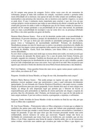 ele foi sempre uma pessoa de coragem. Estive várias vezes com ele em momentos de
sofrimento, porque já tinha tido acidentes do coração, vasculares centrais e portanto tinha
muita dificuldade em se deslocar, mas apesar de tudo ele tinha sempre um semblante alegre e
testemunhava uma presença não rancorosa, não se mostrava com espírito vingativo, se assim
se pode dizer. O que é realmente muito importante para concluir, é que ele vivia em paz
consigo próprio e assim aconteceu que todas as suas tentativas de alterar a situação que lhe foi
criada pelo governo de então e todas as diligências que ele fez foram votadas ao insucesso e
portanto ele foi sempre perdendo a sua possibilidade de ter uma vida normal, foi perdendo
cada vez mais a possibilidade de recompor o seu lar como deve ser, na presença sobretudo
dos filhos e dos entes queridos em geral, da família.

Doutora Maria Barroso Soares – Pois se ele foi demitido, perdeu toda a sua possibilidade de
subsistência. O governo demitiu-o, porque ele desobedeceu às ordens dadas numa circular –
circular nº 14 – em que se dizia que sem consulta às autoridades portuguesas não se podia
passar vistos a “estrangeiros de nacionalidade indefinida”. Portanto, ele desobedeceu.
Desobedeceu porque era uma lei injusta que ia contra a sua própria consciência de cidadão do
mundo e por isso pagou o preço que pagaram todos aqueles que desobedeceram a leis injustas
em tempo de ditadura. Assim, ficou sem dinheiro, com tantos filhos e teve, obviamente,
muitas dificuldades.
Eu ouvi dizer a amigos meus mais tarde (que eu nessa altura nem soube, era muito jovem) que
várias pessoas da oposição lhe deram apoio. Foi o caso do poeta José Gomes Ferreira, por
exemplo, segundo me contaram. Também me disseram que ele comeu a sopa dos pobres. Foi
o preço que ele pagou por ter desobedecido às tais leis injustas, por ter salvo cidadãos, quando
devia ter sido compensado por esses seus actos. Isso é que devia ter sido! Mas era preciso que
aqueles que estavam à frente dos destinos da nossa Pátria fossem democratas e não ditadores.

Prof. José Baptista – Estas questões foram dos mais novos, agora vamos passar a palavra aos
mais velhos, aos alunos do 9º ano.

Pergunta: Aristides de Sousa Mendes, ao longo da sua vida, desempenhou mais cargos?

Doutora Maria Barroso Soares – Não podia porque no regime em que nós vivíamos não
podíamos exercer qualquer cargo que quiséssemos e para o qual estávamos devidamente
apetrechados. Eu sou formada em Ciências Histórico-Filosóficas e não pude exercer a minha
função de professora para que estava preparada. Exerci durante dois anos só num colégio essa
função, ao abrigo de uma disposição legal que permita que o Director da Escola se
responsabilizasse pelo pretendente ao diploma do ensino particular até chegar a resposta do
governo. Que foi, obviamente, não!. Portanto, um homem que fez o que ele fez não podia ter
mais cargos nenhuns. E por isso sofreu a miséria, a perseguição, a injustiça, o sofrimento.

Pergunta: Tendo Aristides de Sousa Mendes vivido na miséria no final da sua vida, por que
razão os filhos não o ajudaram?

Dr. José Sousa Mendes – Praticamente todos os filhos emigraram e tiveram que se adaptar às
condições dos países para onde foram, para os quais não tinham uma preparação especial.
Muitos deles tiveram que estudar e assim fizeram, tiraram cursos universitários e entretanto o
tempo foi passando. O que não quer dizer que não tivessem procurado manter uma certa
solidariedade, através inclusive de cartas que escreviam. Naquele tempo não havia as
facilidades de comunicação que temos hoje mas eu lembro-me, por exemplo, que um dos
filhos, o Luís Filipe, organizou uma forma de manter a família unida: em vez de escreverem
cartas avulsas, escreviam num caderno que circulava por todos os filhos e que depois era

                                                                                             23
 