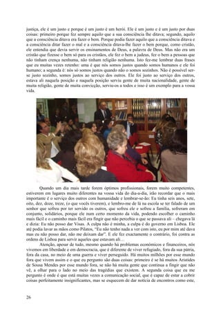 justiça, ele é um justo e porque é um justo é um herói. Ele é um justo e é um justo por duas
coisas: primeiro porque fez sempre aquilo que a sua consciência lhe ditava; segundo, aquilo
que a consciência ditava era fazer o bem. Porque podia fazer aquilo que a consciência ditava e
a consciência ditar fazer o mal e a consciência ditava-lhe fazer o bem porque, como cristão,
ele entendia que devia servir os ensinamentos de Deus, a palavra de Deus. Mas não era um
cristão que fizesse o bem só para os cristãos, ele fez o bem a judeus, fez o bem a pessoas que
não tinham crença nenhuma, não tinham religião nenhuma. Isto fez-me lembrar duas frases
que eu muitas vezes retenho: uma é que nós somos justos quando somos humanos e ele foi
humano; a segunda é: nós só somos justos quando não o somos sozinhos. Não é possível ser-
se justo sozinho, somos justos ao serviço dos outros. Ele foi justo ao serviço dos outros,
estava ali naquela posição e naquela posição serviu gente de muita nacionalidade, gente de
muita religião, gente de muita convicção, serviu-os a todos e isso é um exemplo para a vossa
vida.




        Quando um dia mais tarde forem óptimos profissionais, forem muito competentes,
estiverem em lugares muito diferentes na vossa vida do dia-a-dia, irão recordar que o mais
importante é o serviço dos outros com humanidade e lembrar-se-ão: Eu tinha seis anos, sete,
oito, dez, doze, treze, (o que vocês tiverem), e lembro-me de lá na escola se ter falado de um
senhor que sofreu por ter servido os outros, que sofreu ele e sofreu a família, sofreram em
conjunto, solidários, porque ele num certo momento da vida, podendo escolher o caminho
mais fácil e o caminho mais fácil era fingir que não percebia o que se passava ali – chegava lá
e dizia: Eu não posso dar Visas. A culpa não é minha, a culpa é do governo em Lisboa. Ele
até podia lavar as mãos como Pilatos, “Eu não tenho nada a ver com isto, eu por mim até dava
mas eu não posso dar, não me deixam dar”. E ele fez exactamente o contrário, foi contra as
ordens de Lisboa para servir aqueles que estavam ali…
        Atenção, apesar de tudo, mesmo quando há problemas económicos e financeiros, nós
vivemos em liberdade e em democracia, que é diferente de viver refugiado, fora da sua pátria,
fora da casa, no meio de uma guerra e viver perseguido. Há muitos milhões por esse mundo
fora que vivem assim e o que eu pergunto são duas coisas: primeiro é se há muitos Aristides
de Sousa Mendes por esse mundo fora, se não há muita gente que continua a fingir que não
vê, a olhar para o lado no meio das tragédias que existem. A segunda coisa que eu me
pergunto é onde é que está muitas vezes a comunicação social, que é capaz de estar a cobrir
coisas perfeitamente insignificantes, mas se esquecem de dar notícia de encontros como este,


26
 
