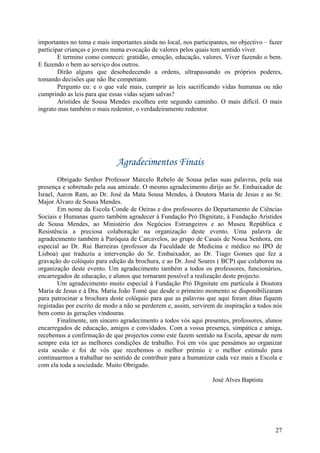 importantes no tema e mais importantes ainda no local, nos participantes, no objectivo – fazer
participar crianças e jovens numa evocação de valores pelos quais tem sentido viver.
        E termino como comecei: gratidão, emoção, educação, valores. Viver fazendo o bem.
E fazendo o bem ao serviço dos outros.
        Dirão alguns que desobedecendo a ordens, ultrapassando os próprios poderes,
tomando decisões que não lhe competiam.
        Pergunto eu: e o que vale mais, cumprir as leis sacrificando vidas humanas ou não
cumprindo as leis para que essas vidas sejam salvas?
        Aristides de Sousa Mendes escolheu este segundo caminho. O mais difícil. O mais
ingrato mas também o mais redentor, o verdadeiramente redentor.




                              Agradecimentos Finais
        Obrigado Senhor Professor Marcelo Rebelo de Sousa pelas suas palavras, pela sua
presença e sobretudo pela sua amizade. O mesmo agradecimento dirijo ao Sr. Embaixador de
Israel, Aaron Ram, ao Dr. José da Mata Sousa Mendes, à Doutora Maria de Jesus e ao Sr.
Major Álvaro de Sousa Mendes.
        Em nome da Escola Conde de Oeiras e dos professores do Departamento de Ciências
Sociais e Humanas quero também agradecer à Fundação Pró Dignitate, à Fundação Aristides
de Sousa Mendes, ao Ministério dos Negócios Estrangeiros e ao Museu República e
Resistência a preciosa colaboração na organização deste evento. Uma palavra de
agradecimento também à Paróquia de Carcavelos, ao grupo de Casais de Nossa Senhora, em
especial ao Dr. Rui Barreiras (professor da Faculdade de Medicina e médico no IPO de
Lisboa) que traduziu a intervenção do Sr. Embaixador, ao Dr. Tiago Gomes que fez a
gravação do colóquio para edição da brochura, e ao Dr. José Soares ( BCP) que colaborou na
organização deste evento. Um agradecimento também a todos os professores, funcionários,
encarregados de educação, e alunos que tornaram possível a realização deste projecto.
        Um agradecimento muito especial à Fundação Pró Dignitate em partícula à Doutora
Maria de Jesus e à Dra. Maria João Tomé que desde o primeiro momento se disponibilizaram
para patrocinar a brochura deste colóquio para que as palavras que aqui foram ditas fiquem
registadas por escrito de modo a não se perderem e, assim, servirem de inspiração a todos nós
bem como às gerações vindouras.
        Finalmente, um sincero agradecimento a todos vós aqui presentes, professores, alunos
encarregados de educação, amigos e convidados. Com a vossa presença, simpática e amiga,
recebemos a confirmação de que projectos como este fazem sentido na Escola, apesar de nem
sempre esta ter as melhores condições de trabalho. Foi em vós que pensámos ao organizar
esta sessão e foi de vós que recebemos o melhor prémio e o melhor estímulo para
continuarmos a trabalhar no sentido de contribuir para a humanizar cada vez mais a Escola e
com ela toda a sociedade. Muito Obrigado.

                                                                   José Alves Baptista




                                                                                           27
 