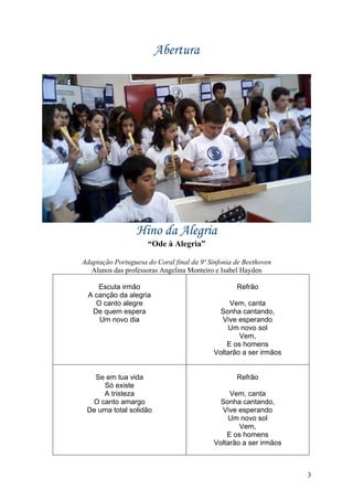 Abertura




                  Hino da Alegria
                     “Ode à Alegria”

Adaptação Portuguesa do Coral final da 9ª Sinfonia de Beethoven
  Alunos das professoras Angelina Monteiro e Isabel Hayden

     Escuta irmão                                  Refrão
  A canção da alegria
    O canto alegre                              Vem, canta
   De quem espera                            Sonha cantando,
     Um novo dia                             Vive esperando
                                               Um novo sol
                                                   Vem,
                                               E os homens
                                           Voltarão a ser irmãos


   Se em tua vida                                  Refrão
     Só existe
     A tristeza                                 Vem, canta
  O canto amargo                             Sonha cantando,
 De uma total solidão                        Vive esperando
                                               Um novo sol
                                                   Vem,
                                               E os homens
                                           Voltarão a ser irmãos



                                                                   3
 