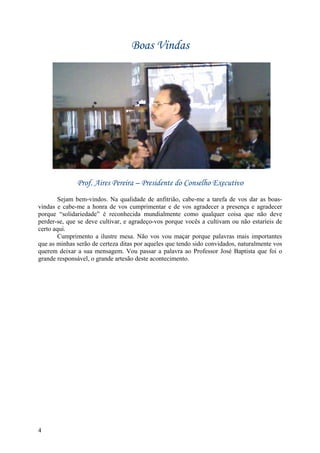 Boas Vindas




              Prof. Aires Pereira – Presidente do Conselho Executivo
        Sejam bem-vindos. Na qualidade de anfitrião, cabe-me a tarefa de vos dar as boas-
vindas e cabe-me a honra de vos cumprimentar e de vos agradecer a presença e agradecer
porque “solidariedade” é reconhecida mundialmente como qualquer coisa que não deve
perder-se, que se deve cultivar, e agradeço-vos porque vocês a cultivam ou não estaríeis de
certo aqui.
        Cumprimento a ilustre mesa. Não vos vou maçar porque palavras mais importantes
que as minhas serão de certeza ditas por aqueles que tendo sido convidados, naturalmente vos
querem deixar a sua mensagem. Vou passar a palavra ao Professor José Baptista que foi o
grande responsável, o grande artesão deste acontecimento.




4
 