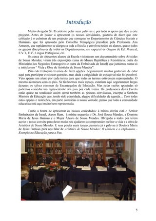 Introdução
         Muito obrigado Sr. Presidente pelas suas palavras e por todo o apoio que deu a este
projecto. Antes de passar a apresentar os nossos convidados, gostaria de dizer que este
colóquio é o culminar de um projecto que começou no Departamento de Ciências Sociais e
Humanas, que foi aprovado pelo Conselho Pedagógico presidido pela Professora Ana
Antunes, que rapidamente se alargou a toda a Escola e envolveu todos os alunos, quase todos
os grupos disciplinares de todos os Departamentos, em especial os Grupos de Ed. Musical,
E.V.T, E.V., Língua Portuguesa, etc.
         Os cerca de oitocentos alunos da Escola visionaram um documentário sobre Aristides
de Sousa Mendes; viram três exposições (uma do Museu República e Resistência, outra do
Ministério dos Negócios Estrangeiros e outra da Embaixada de Israel) que juntámos numa só
e intitulámos “ Vida e Obra de Aristides de Sousa Mendes”.
         Para este Colóquio tivemos de fazer opções. Seguramente muitos gostariam de estar
aqui para participar e colocar questões, mas dada a exiguidade do espaço tal não foi possível.
Veio apenas um aluno por cada turma para que todas as turmas estivessem representadas. O
mesmo aconteceu com os pais. Se tivéssemos mais espaço, estariam aqui seguramente largas
dezenas ou talvez centenas de Encarregados de Educação. Mas pelas razões apontadas só
pudemos convidar um representante dos pais por cada turma. Os professores desta Escola
estão quase na totalidade assim como também as pessoas convidadas, excepto a Senhora
Ministra da Educação que, tendo sido convidada, alegou dificuldades de agenda… Com todas
estas opções e restrições, em parte contrárias à nossa vontade, penso que toda a comunidade
educativa está aqui muito bem representada.

        Tenho a honra de apresentar os nossos convidados: à minha direita está o Senhor
Embaixador de Israel, Aaron Ram, à minha esquerda o Dr. José Sousa Mendes, a Doutora
Maria de Jesus Barroso e o Major Álvaro de Sousa Mendes. Obrigado a todos por terem
aceite o nosso convite para deste modo nos ajudarem a compreender melhor a vida e a obra de
Aristides de Sousa Mendes. E sem perder mais tempo, passaria já a palavra à Doutora Maria
de Jesus Barroso para nos falar de Aristides de Sousa Mendes: O Homem e o Diplomata –
Exemplo na Educação para a Paz.




                                                                                            5
 
