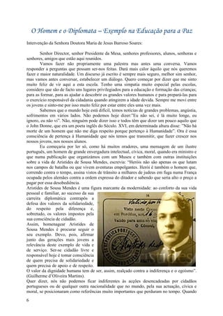 O Homem e o Diplomata – Exemplo na Educação para a Paz
Intervenção da Senhora Doutora Maria de Jesus Barroso Soares:

        Senhor Director, senhor Presidente da Mesa, senhores professores, alunos, senhoras e
senhores, amigos que estão aqui reunidos.
        Vamos fazer não propriamente uma palestra mas antes uma conversa. Vamos
responder a perguntas que possam ser-nos feitas. Dará mais calor àquilo que nós queremos
fazer e maior naturalidade. Um discurso já escrito é sempre mais seguro, melhor sim senhor,
mas vamos antes conversar, estabelecer um diálogo. Quero começar por dizer que me sinto
muito feliz de vir aqui a esta escola. Tenho uma simpatia muito especial pelas escolas,
considero que são de facto uns lugares privilegiados para a educação e formação das crianças;
para as formar, para as ajudar a descobrir os grandes valores humanos e para prepará-las para
o exercício responsável da cidadania quando atingirem a idade devida. Sempre me movi entre
os jovens e sinto-me por isso muito feliz por estar entre eles uma vez mais.
        Sabemos que o mundo hoje está difícil, temos notícias de grandes problemas, angústia,
sofrimentos em vários lados. Não podemos hoje dizer:”Eu não sei, é lá muito longe, eu
ignoro, eu não vi”. Não, ninguém pode dizer isso e todos têm que dizer um pouco aquilo que
o John Donne, que era um poeta inglês do Século. XVI, em determinada altura disse: ”Não há
morte de um homem que não me diga respeito porque pertenço à Humanidade”. Ora é essa
consciência de pertença à Humanidade que nós temos que transmitir, que fazer crescer nos
nossos jovens, nos nossos alunos.
        Eu começaria por ler só, como há muitos oradores, uma mensagem de um ilustre
português, um homem de grande envergadura intelectual, cívica, moral, quando era ministro e
que numa publicação que organizámos com um Museu e também com outras instituições
sobre a vida de Aristides de Sousa Mendes, escrevia: “Heróis não são apenas os que lutam
nos campos de batalha ou que vivem aventuras empolgantes. Herói é também o homem que,
correndo contra o tempo, assina vistos de trânsito a milhares de judeus em fuga numa França
ocupada pelos alemães contra a ordem expressa do ditador e sabendo que seria alto o preço a
pagar por essa desobediência.
Aristides de Sousa Mendes é uma figura marcante da modernidade: ao conforto da sua vida
pessoal e familiar, ao sucesso da sua
carreira diplomática contrapôs a
defesa dos valores da solidariedade,
do respeito pela diferença e,
sobretudo, os valores impostos pela
sua consciência de cidadão.
Assim, homenagear Aristides de
Sousa Mendes é procurar seguir o
seu exemplo. Devo, pois, afirmar
junto das gerações mais jovens a
relevância deste exemplo de vida e
de serviço. Ser-se cidadão livre e
responsável hoje é tomar consciência
de quem precisa de solidariedade e
quem precisa de apoio e de respeito.
O valor da dignidade humana tem de ser, assim, realçado contra a indiferença e o egoísmo”.
(Guilherme d’Oliveira Martins).
Quer dizer, nós não podemos ficar indiferentes às acções desencadeadas por cidadãos
portugueses ou de qualquer outra nacionalidade que no mundo, pela sua actuação, cívica e
moral, se posicionaram como referências muito importantes que perduram no tempo. Quando
6
 