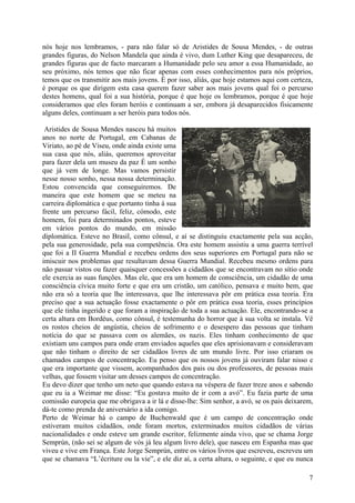 nós hoje nos lembramos, - para não falar só de Aristides de Sousa Mendes, - de outras
grandes figuras, do Nelson Mandela que ainda é vivo, dum Luther King que desapareceu, de
grandes figuras que de facto marcaram a Humanidade pelo seu amor a essa Humanidade, ao
seu próximo, nós temos que não ficar apenas com esses conhecimentos para nós próprios,
temos que os transmitir aos mais jovens. É por isso, aliás, que hoje estamos aqui com certeza,
é porque os que dirigem esta casa querem fazer saber aos mais jovens qual foi o percurso
destes homens, qual foi a sua história, porque é que hoje os lembramos, porque é que hoje
consideramos que eles foram heróis e continuam a ser, embora já desaparecidos fisicamente
alguns deles, continuam a ser heróis para todos nós.

 Aristides de Sousa Mendes nasceu há muitos
anos no norte de Portugal, em Cabanas de
Viriato, ao pé de Viseu, onde ainda existe uma
sua casa que nós, aliás, queremos aproveitar
para fazer dela um museu da paz É um sonho
que já vem de longe. Mas vamos persistir
nesse nosso sonho, nessa nossa determinação.
Estou convencida que conseguiremos. De
maneira que este homem que se meteu na
carreira diplomática e que portanto tinha à sua
frente um percurso fácil, feliz, cómodo, este
homem, foi para determinados pontos, esteve
em vários pontos do mundo, em missão
diplomática. Esteve no Brasil, como cônsul, e aí se distinguiu exactamente pela sua acção,
pela sua generosidade, pela sua competência. Ora este homem assistiu a uma guerra terrível
que foi a II Guerra Mundial e recebeu ordens dos seus superiores em Portugal para não se
imiscuir nos problemas que resultavam dessa Guerra Mundial. Recebeu mesmo ordens para
não passar vistos ou fazer quaisquer concessões a cidadãos que se encontravam no sítio onde
ele exercia as suas funções. Mas ele, que era um homem de consciência, um cidadão de uma
consciência cívica muito forte e que era um cristão, um católico, pensava e muito bem, que
não era só a teoria que lhe interessava, que lhe interessava pôr em prática essa teoria. Era
preciso que a sua actuação fosse exactamente o pôr em prática essa teoria, esses princípios
que ele tinha ingerido e que foram a inspiração de toda a sua actuação. Ele, encontrando-se a
certa altura em Bordéus, como cônsul, é testemunha do horror que à sua volta se instala. Vê
os rostos cheios de angústia, cheios de sofrimento e o desespero das pessoas que tinham
notícia do que se passava com os alemães, os nazis. Eles tinham conhecimento de que
existiam uns campos para onde eram enviados aqueles que eles aprisionavam e consideravam
que não tinham o direito de ser cidadãos livres de um mundo livre. Por isso criaram os
chamados campos de concentração. Eu penso que os nossos jovens já ouviram falar nisso e
que era importante que vissem, acompanhados dos pais ou dos professores, de pessoas mais
velhas, que fossem visitar um desses campos de concentração.
Eu devo dizer que tenho um neto que quando estava na véspera de fazer treze anos e sabendo
que eu ia a Weimar me disse: “Eu gostava muito de ir com a avó”. Eu fazia parte de uma
comissão europeia que me obrigava a ir lá e disse-lhe: Sim senhor, a avó, se os pais deixarem,
dá-te como prenda de aniversário a ida comigo.
Perto de Weimar há o campo de Buchenwald que é um campo de concentração onde
estiveram muitos cidadãos, onde foram mortos, exterminados muitos cidadãos de várias
nacionalidades e onde esteve um grande escritor, felizmente ainda vivo, que se chama Jorge
Semprún, (não sei se algum de vós já leu algum livro dele), que nasceu em Espanha mas que
viveu e vive em França. Este Jorge Semprún, entre os vários livros que escreveu, escreveu um
que se chamava “L’écriture ou la vie”, e ele diz aí, a certa altura, o seguinte, e que eu nunca

                                                                                             7
 