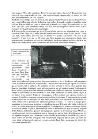 mais esqueci: “Nós não escapámos da morte, nós regressámos da morte”. Porque estar num
campo de concentração não era viver; estar num campo de concentração era morrer em cada
hora, em cada minuto, em cada segundo.
Ainda há pouco tempo saiu um livro de uma grande mulher francesa que se chama Simone
Veil e que foi Primeira-Ministra de França; uma mulher de grande, grande envergadura moral
e cívica. Ela tem ainda no braço o número de prisioneira no campo de Auschwitz e no seu
livro “Une Vie” - que é um livro sobre a vida dela, uma autobiografia - ela fala nisso, fala na
passagem por lá, pelo campo de concentração.
Se lerem um dia, por exemplo, os livros de um italiano que morreu há poucos anos e que se
chamava Primo Levi, vocês todos ficarão impressionados com o que lá está escrito. Primo
Levi tem, entre outros, um livro que se chama “Se questo è un uomo” (“Se isto é um
homem”). É um livro que se lê tendo que fazer pausas para respirarmos fundo, para
aguentarmos a emoção que nos provoca cada página que lemos porque aquilo era de facto um
horror, era a morte e não a vida. Passava-se em Auschwitz, onde esteve internado.



 Forno crematório de
 Auschwitz


Devo dizer-vos que
eu visitei campos de
concentração:         de
Buchenwald         como
disse, Auschwitz e
um outro. Devo dizer-
-vos que Auschwitz
foi o campo de
concentração         que
maior impressão me fez porque vi os fornos crematórios, as bocas dos fornos onde as pessoas
vivas, despidas e descalçadas, eram metidas. Tiravam-lhes o vestuário, os sapatos, tudo aquilo
que possuíam, até os cabelos. Às mulheres era-lhes cortado o cabelo pelas guardas para
fazerem almofadas. Imaginem, meus amigos, como se um ser humano normal fosse capaz de
deitar a cabeça numa almofada sabendo que ela era de cabelos de gente que tinha estado num
campo de concentração e tinha morrido ou num forno crematório ou numa câmara de gás. E
nós vemos essas câmaras de gás, e vemos depois, no fim, vitrinas com sapatos, enormes, de
homens, de mulheres e sapatos pequeninos de pezinhos de crianças. É uma emoção tão grande
ao ver aquilo! Há, por exemplo em Auschwitz, uma vitrina com os cabelos das mulheres; há
outra vitrina com as próteses dos deficientes porque os nazis, - o Hitler e a equipa que o
secundava nos crimes que cometeu -, entendiam que um deficiente não tinha o direito de
existir, só o tinha a raça pura, o homem perfeito. Eram portanto os arianos, esses é que tinham
o direito de existir. Vejam a desumanidade disto, a desumanidade que isto revela da parte
destes homens. Felizmente que eles não venceram a guerra e o Aristides de Sousa Mendes, o
cônsul português que teve notícia do que se passava, do que se fazia, do sofrimento que era
infringido a esta gente, dos crimes que eram cometidos, o Aristides de Sousa Mendes, embora
tendo ordens do governo português para não proteger ninguém, passou cerca de trinta mil
visas, trinta mil passaportes para as pessoas poderem fugir dali e escaparem ao horror dos
campos de concentração.



8
 