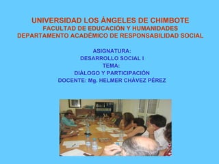 UNIVERSIDAD LOS ÁNGELES DE CHIMBOTE FACULTAD DE EDUCACIÓN Y HUMANIDADES DEPARTAMENTO ACADÉMICO DE RESPONSABILIDAD SOCIAL ASIGNATURA: DESARROLLO SOCIAL I TEMA:  DIÁLOGO Y PARTICIPACIÓN DOCENTE: Mg. HELMER CHÁVEZ PÉREZ 