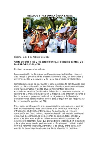 DIÁLOGO Y PAZ SON LA ÚNICA SALIDA




Bogotá, D.C. 1 de febrero de 2013

Carta abierta a las y los colombianos, al gobierno Santos, y a
las FARC-EP, ELN y EPL

Reciban un respetuoso saludo.

La prolongación de la guerra en Colombia no es deseable, pone en
alto riesgo la posibilidad de preservación de la vida, las libertades y
derechos de los y las civiles, y de las y los propios combatientes.

Consideramos que es alarmante y pone en riesgo la construcción real
de la paz la proliferación en los últimos días de operaciones militares
de la Fuerza Pública y de los grupos insurgentes; así como
expresiones de altos funcionarios del gobierno que amenazan con la
ruptura de la mesa de diálogos en la Habana. A lo anterior se suma el
hecho de que el gobierno nacional ha dejado en el limbo desde
septiembre los acercamientos con el ELN, y sigue sin dar respuesta a
la comunicación pública del EPL.

En el país, paralelamente a las conversaciones de paz, en el país se
han incrementado graves violaciones a los derechos humanos e
infracciones al derecho internacional humanitario. La reciente
aprobación del fuero militar; la profundización del modelo neoliberal
extractivo desconociendo los derechos de comunidades étnicas y
grupos locales, que implican daños ambientales irreparables; el
estatuto de desarrollo rural que profundiza la inequidad en el campo;
y la implementación de políticas que profundizan el conflicto social
como la reforma tributaria, pensional y de salud, entre otras, dan
cuenta de la concepción de paz que tiene el gobierno nacional.
 