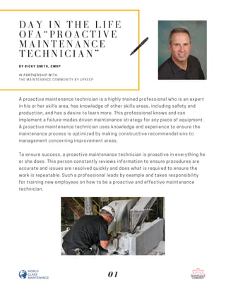 A proactive maintenance technician is a highly trained professional who is an expert
in his or her skills area, has knowledge of other skills areas, including safety and
production, and has a desire to learn more. This professional knows and can
implement a failure-modes driven maintenance strategy for any piece of equipment.
A proactive maintenance technician uses knowledge and experience to ensure the
maintenance process is optimized by making constructive recommendations to
management concerning improvement areas.
To ensure success, a proactive maintenance technician is proactive in everything he
or she does. This person constantly reviews information to ensure procedures are
accurate and issues are resolved quickly and does what is required to ensure the
work is repeatable. Such a professional leads by example and takes responsibility
for training new employees on how to be a proactive and effective maintenance
technician.
DAY IN THE LIFE
OFA“PROACTIVE
MAINTENANCE
TECHNICIAN”
BY RICKY SMITH, CMRP
IN PARTNERSHIP WITH:
THE MAINTENANCE COMMUNITY BY UPKEEP
01
 