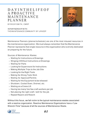 Maintenance Planners (planner/scheduler) are one of the most misused resources in
the maintenance organization. We must always remember that the Maintenance
Planner represents that single resource in the organization who is strictly dedicated
on preparing for the future.
Sources of Maintenance Wastes:
Waiting for Instructions or Drawings
Winging it Without Instructions or Drawings
Waiting for Parts
Looking for Supervisors for Instructions
Making Multiple Trips to the Job Site
Looking for the Right Tools
Making the Wrong Tools Work
Waiting for Approval/Permits
Waiting for the Equipment to be released
Shutdown, Cooled Down, Drained, etc.
Waiting on a Crane Lift
Having too many/ too few craft-workers per job
Not placing the right craft / skill for the job
Repeat Repairs and Rework
Without this focus, we fall victim to the typical maintenance wastes associated
with a reactive organization. Reactive Maintenance Organizations have a “Low
Wrench-Time” because of all the sources of Maintenance Waste.
01
D A Y I N T H E L I F E O F
A P R O A C T I V E
M A I N T E N A N C E
P L A N N E R
B Y RI C K Y S MI T H , C M R P
I N PAR TN ER SHI P WI TH:
TH E MA I N TE NA N C E C OM M U NI TY B Y U P K E E P
 
