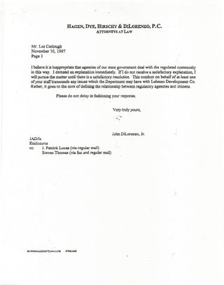 HAGEN~ DYE, HIRSCHY & DILoRENZO,                       P.C.
                                             ATI'ORNEYS AT LAw



  . Mr. Les Carlough
   November 10, 1997
   Page 3

  I believe it is inappropriate that agencies of OUI" state government deal with the regulated community
  in this way. r demand an explanation immediately. If I do not receive a satisfactory explanation. I
  will pursue the matter until there is a satisfactory resolution. This conduct on behalf of at least one
  of your staff transcends any issues which the Department may have with Lehman Development Co.
  Rather, it goes to the core of defining the relationship between regulatory agencies and citizens.

                     Please do not delay in fashioning your response.,


                                                        Very truly yours,




                                                       John Dil.orenzo,     Jr.
 JADJla
 Enclosures
 cc:     J. Patrick Lucas (via regular mail)
         Steven Thomas (via fax and regular mail)




H:Wi'6JAD'DS37LMALTR    3198-006
 