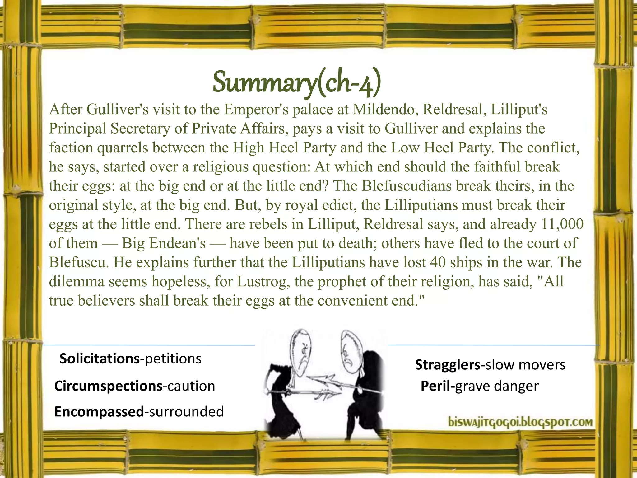 Summary(ch-4)
After Gulliver's visit to the Emperor's palace at Mildendo, Reldresal, Lilliput's
Principal Secretary of Private Affairs, pays a visit to Gulliver and explains the
faction quarrels between the High Heel Party and the Low Heel Party. The conflict,
he says, started over a religious question: At which end should the faithful break
their eggs: at the big end or at the little end? The Blefuscudians break theirs, in the
original style, at the big end. But, by royal edict, the Lilliputians must break their
eggs at the little end. There are rebels in Lilliput, Reldresal says, and already 11,000
of them — Big Endean's — have been put to death; others have fled to the court of
Blefuscu. He explains further that the Lilliputians have lost 40 ships in the war. The
dilemma seems hopeless, for Lustrog, the prophet of their religion, has said, "All
true believers shall break their eggs at the convenient end."
Solicitations-petitions
Circumspections-caution
Encompassed-surrounded
Stragglers-slow movers
Peril-grave danger
 