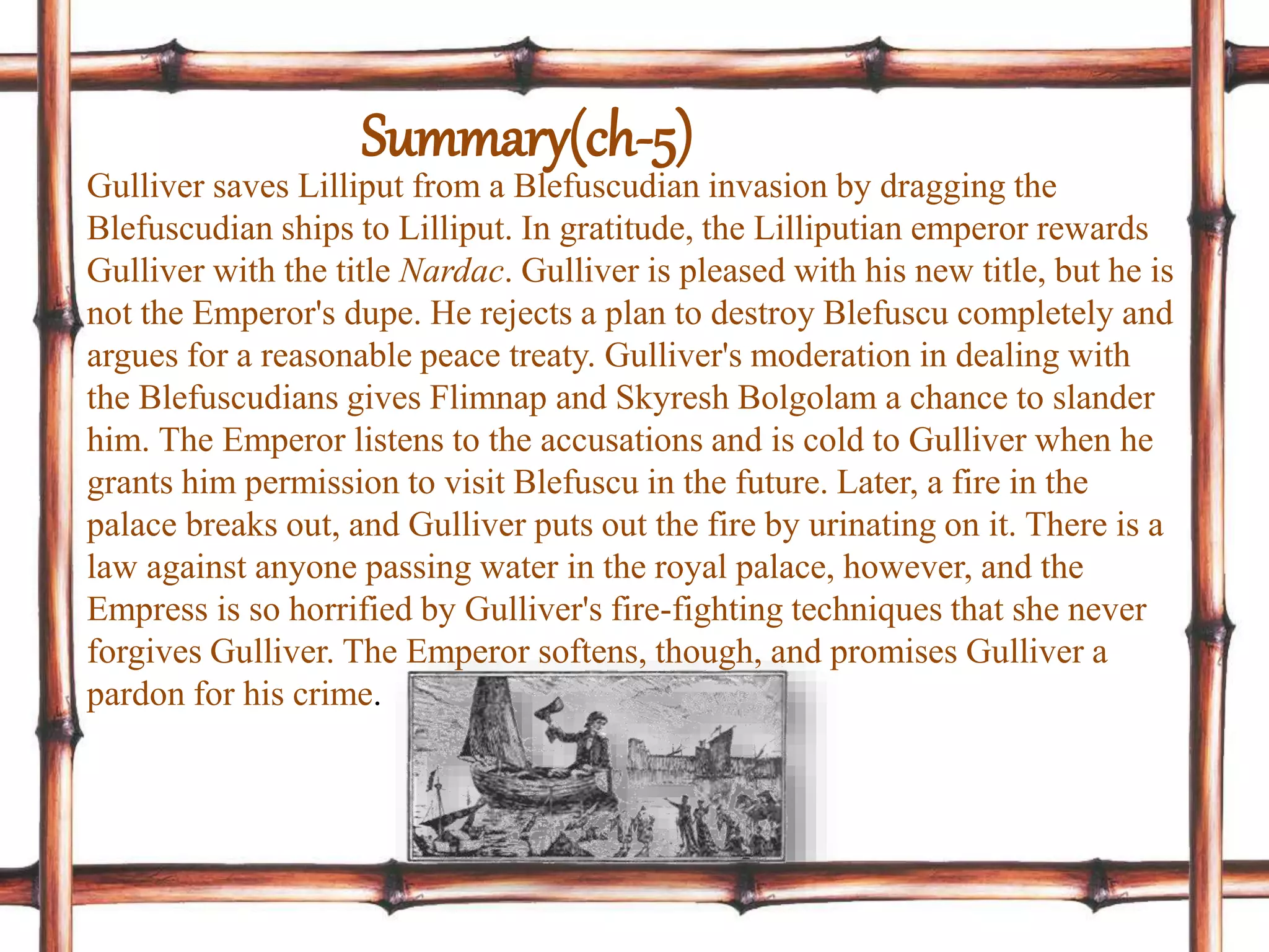 Gulliver saves Lilliput from a Blefuscudian invasion by dragging the
Blefuscudian ships to Lilliput. In gratitude, the Lilliputian emperor rewards
Gulliver with the title Nardac. Gulliver is pleased with his new title, but he is
not the Emperor's dupe. He rejects a plan to destroy Blefuscu completely and
argues for a reasonable peace treaty. Gulliver's moderation in dealing with
the Blefuscudians gives Flimnap and Skyresh Bolgolam a chance to slander
him. The Emperor listens to the accusations and is cold to Gulliver when he
grants him permission to visit Blefuscu in the future. Later, a fire in the
palace breaks out, and Gulliver puts out the fire by urinating on it. There is a
law against anyone passing water in the royal palace, however, and the
Empress is so horrified by Gulliver's fire-fighting techniques that she never
forgives Gulliver. The Emperor softens, though, and promises Gulliver a
pardon for his crime.
Summary(ch-5)
 